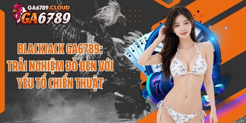 Blackjack Ga6789: Trải Nghiệm Đỏ Đen Với Yếu Tố Chiến Thuật