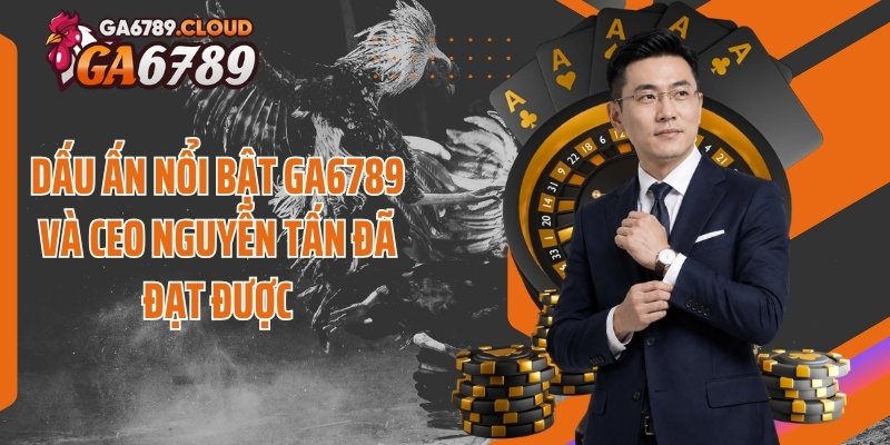 Dấu ấn nổi bật Ga6789 và CEO Nguyễn Tấn đã đạt được