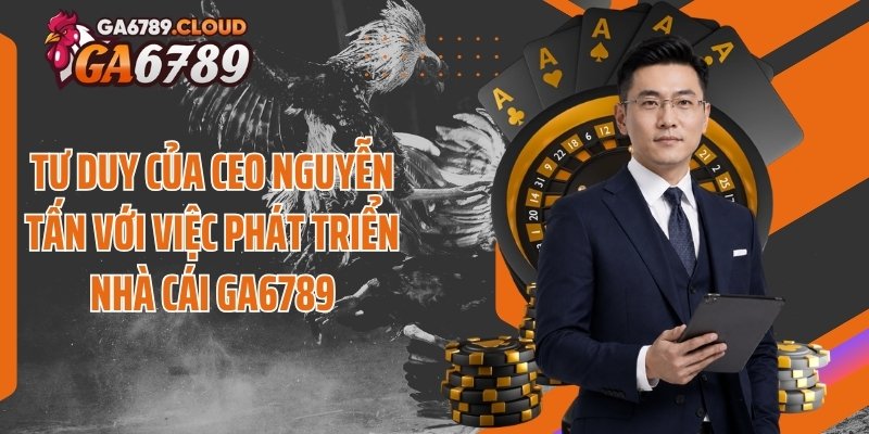 Tư duy của CEO Nguyễn Tấn với việc phát triển nhà cái Ga6789
